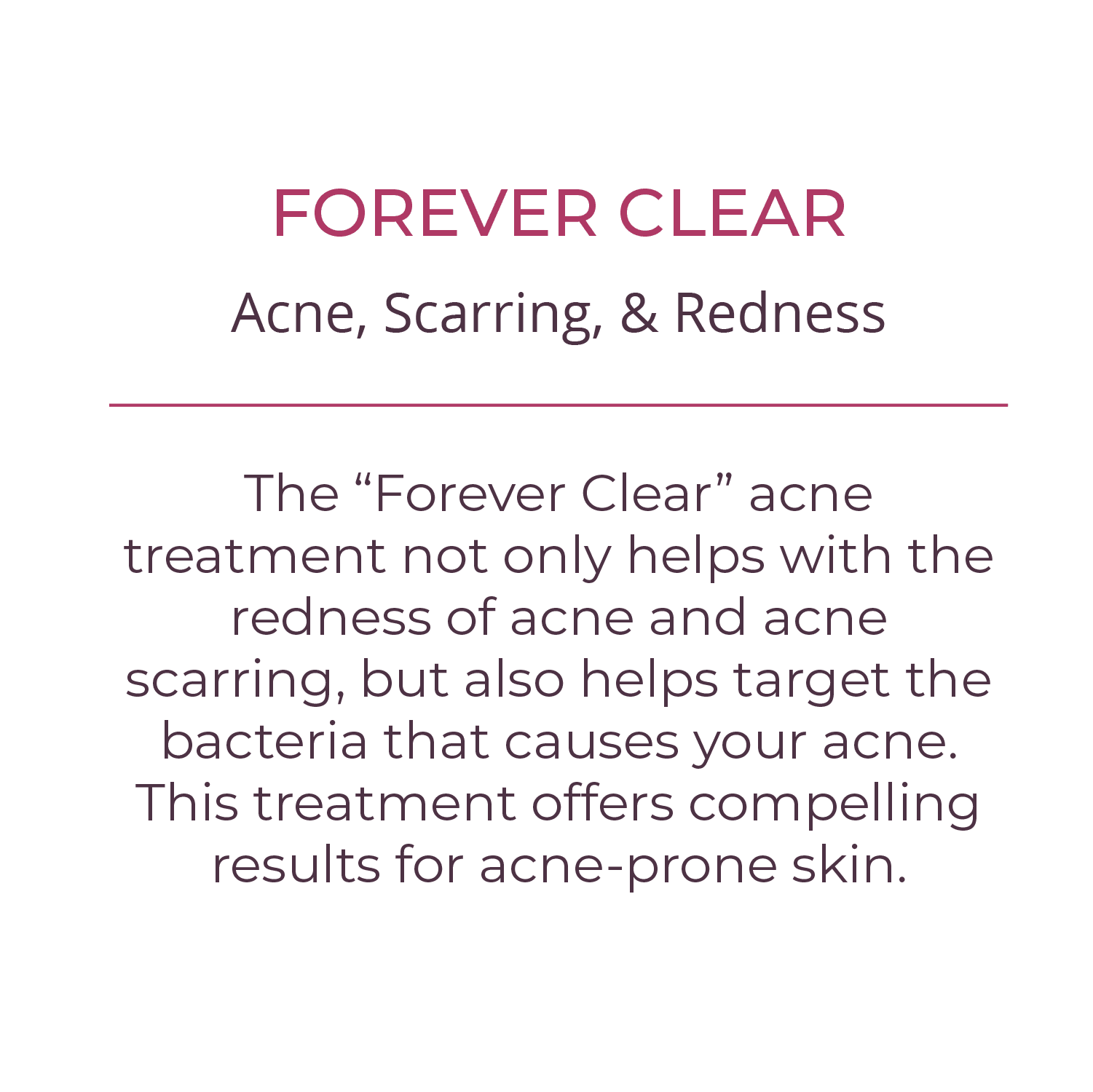 FOREVER CLEAR The “Forever Clear” acne treatment not only helps with the redness of acne and acne scarring but also helps target the bacteria that causes your acne.